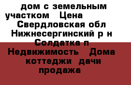 дом с земельным участком › Цена ­ 800 000 - Свердловская обл., Нижнесергинский р-н, Солдатка п. Недвижимость » Дома, коттеджи, дачи продажа   